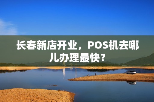 长春新店开业，POS机去哪儿办理最快？