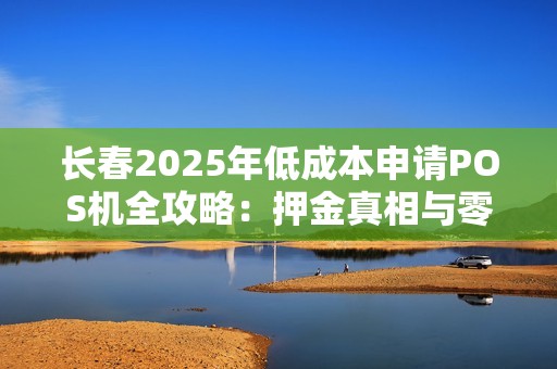长春2025年低成本申请POS机全攻略：押金真相与零成本方案