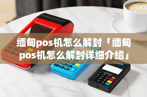 缅甸pos机怎么解封「缅甸pos机怎么解封详细介绍」