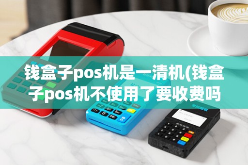 钱盒子pos机是一清机(钱盒子pos机不使用了要收费吗)