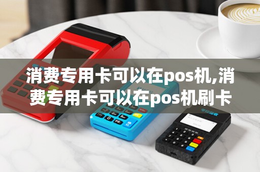消费专用卡可以在pos机,消费专用卡可以在pos机刷卡吗