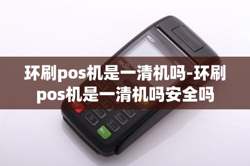 环刷pos机是一清机吗-环刷pos机是一清机吗安全吗