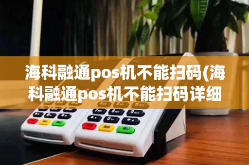 海科融通pos机不能扫码(海科融通pos机不能扫码详细介绍)
