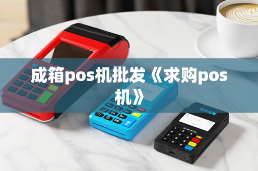 成箱pos机批发《求购pos机》