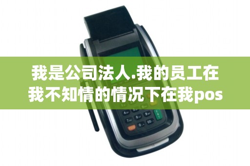 我是公司法人.我的员工在我不知情的情况下在我pos机上刷...