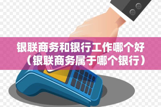 银联商务和银行工作哪个好(银联商务属于哪个银行)