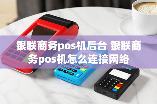 银联商务pos机后台 银联商务pos机怎么连接网络