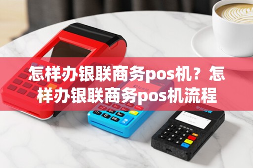 怎样办银联商务pos机?怎样办银联商务pos机流程