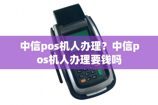 中信pos机人办理？中信pos机人办理要钱吗
