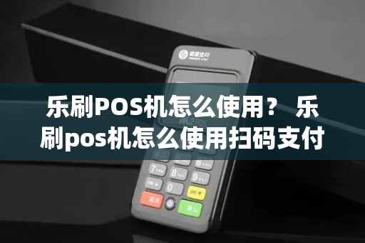 乐刷POS机怎么使用? 乐刷pos机怎么使用扫码支付