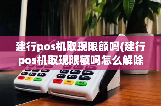 建行pos机取现限额吗(建行pos机取现限额吗怎么解除)