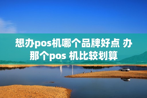 想办pos机哪个品牌好点 办那个pos 机比较划算