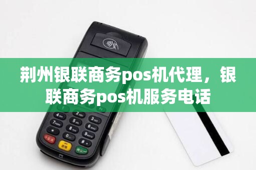 荆州银联商务pos机代理，银联商务pos机服务电话