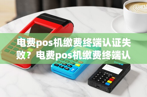 电费pos机缴费终端认证失败?电费pos机缴费终端认证失败什么原因