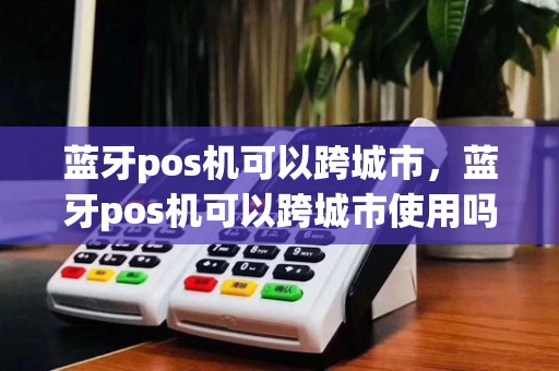 蓝牙pos机可以跨城市，蓝牙pos机可以跨城市使用吗