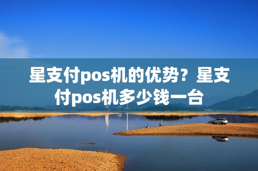 星支付pos机的优势？星支付pos机多少钱一台
