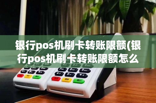 银行pos机刷卡转账限额(银行pos机刷卡转账限额怎么办)