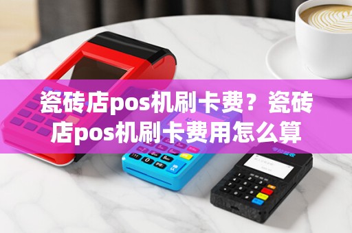 瓷砖店pos机刷卡费?瓷砖店pos机刷卡费用怎么算