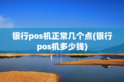 银行pos机正常几个点(银行pos机多少钱)