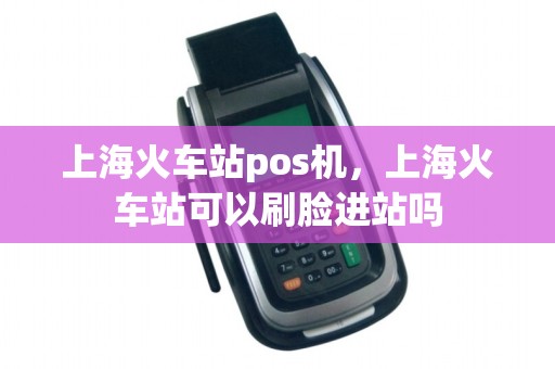 上海火车站pos机，上海火车站可以刷脸进站吗