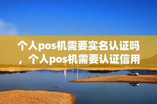 个人pos机需要实名认证吗,个人pos机需要认证信用卡吗