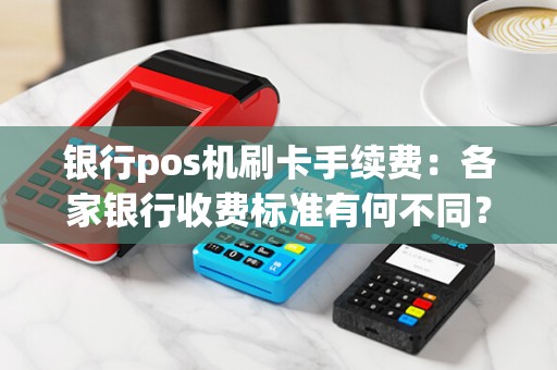 银行pos机刷卡手续费:各家银行收费标准有何不同?